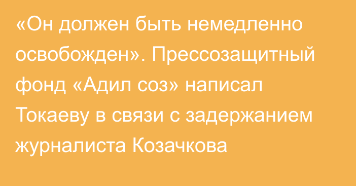 «Он должен быть немедленно освобожден». Прессозащитный фонд «Адил соз» написал Токаеву в связи с задержанием журналиста Козачкова