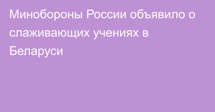 Минобороны России объявило о слаживающих учениях в Беларуси