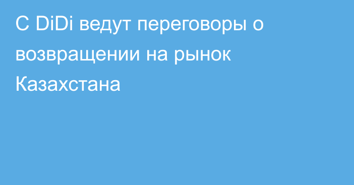 С DiDi ведут переговоры о возвращении на рынок Казахстана