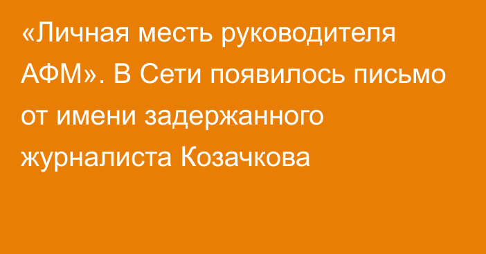 «Личная месть руководителя АФМ». В Сети появилось письмо от имени задержанного журналиста Козачкова