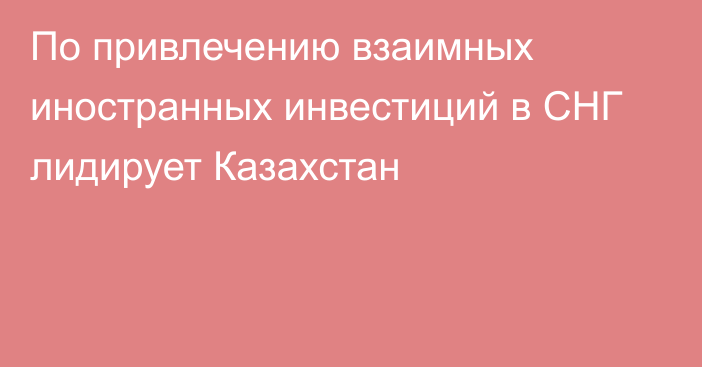 По привлечению взаимных иностранных инвестиций в СНГ лидирует Казахстан