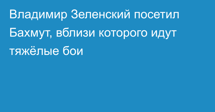 Владимир Зеленский посетил Бахмут, вблизи которого идут тяжёлые бои