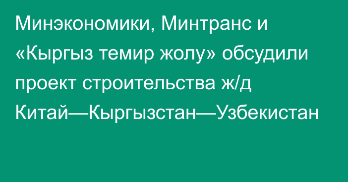 Минэкономики, Минтранс и «Кыргыз темир жолу» обсудили проект строительства ж/д Китай—Кыргызстан—Узбекистан