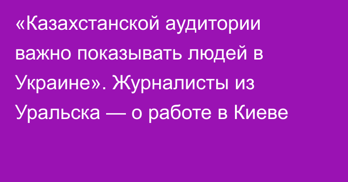 «Казахстанской аудитории важно показывать людей в Украине». Журналисты из Уральска — о работе в Киеве