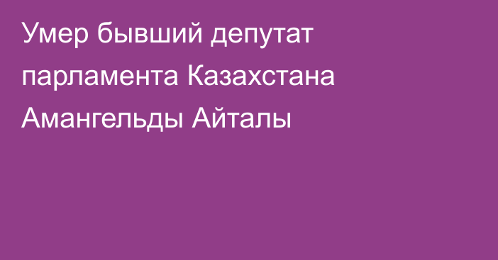 Умер бывший депутат парламента Казахстана Амангельды Айталы