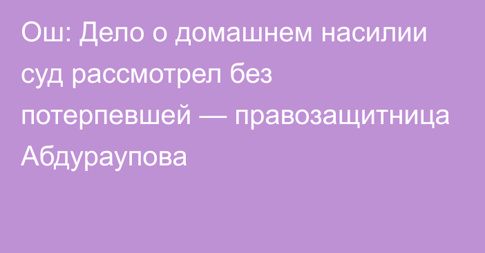 Ош: Дело о домашнем насилии суд рассмотрел без потерпевшей — правозащитница Абдураупова