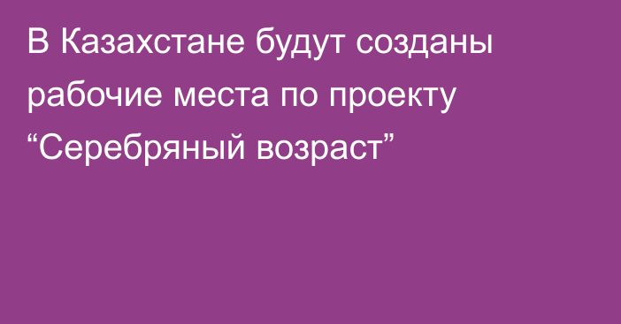 В Казахстане будут созданы рабочие места по проекту “Серебряный возраст”