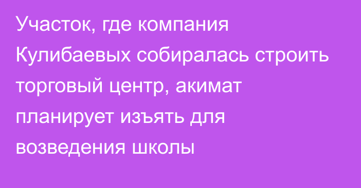 Участок, где компания Кулибаевых собиралась строить торговый центр, акимат планирует изъять для возведения школы