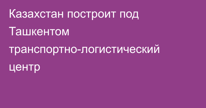 Казахстан построит под Ташкентом транспортно-логистический центр