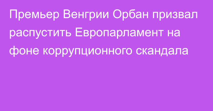 Премьер Венгрии Орбан призвал распустить Европарламент на фоне коррупционного скандала