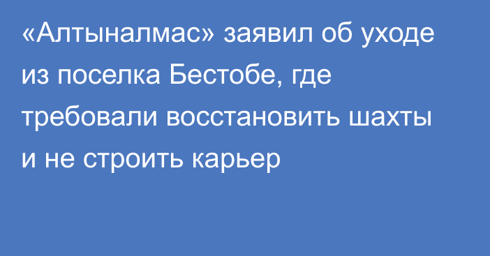 «Алтыналмас» заявил об уходе из поселка Бестобе, где требовали восстановить шахты и не строить карьер