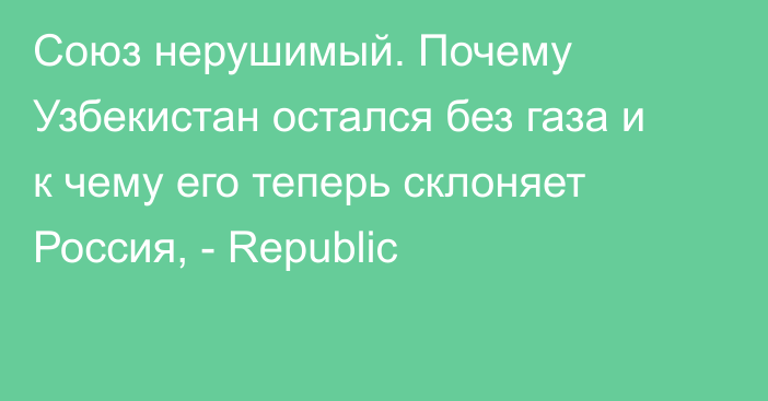 Союз нерушимый. Почему Узбекистан остался без газа и к чему его теперь склоняет Россия, - Republic