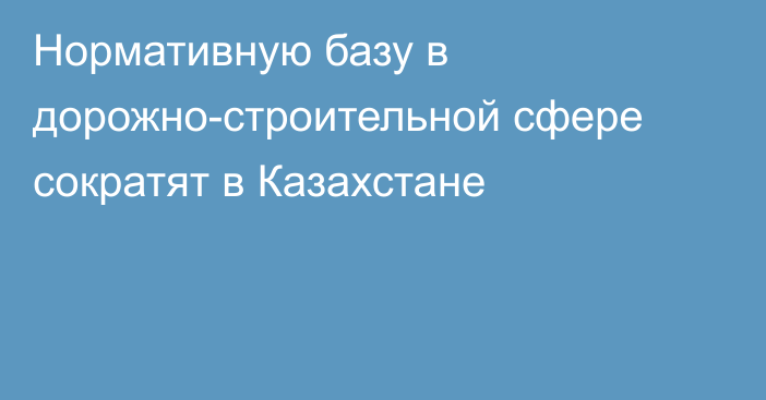 Нормативную базу в дорожно-строительной сфере сократят в Казахстане