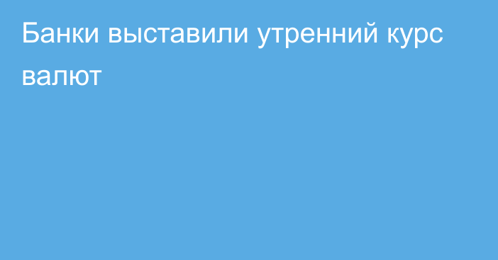 Банки выставили утренний курс валют