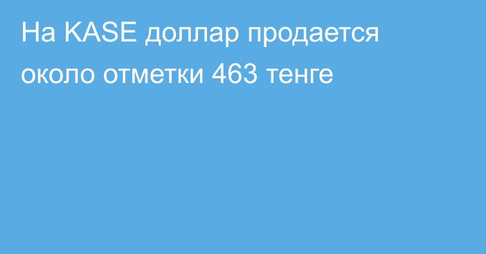 На KASE доллар продается около отметки 463 тенге