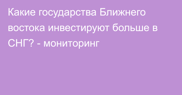 Какие государства Ближнего востока инвестируют больше в СНГ? - мониторинг