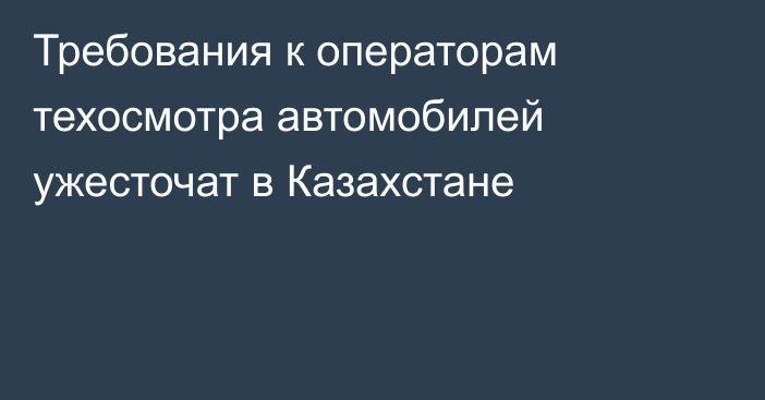 Требования к операторам техосмотра автомобилей ужесточат в Казахстане