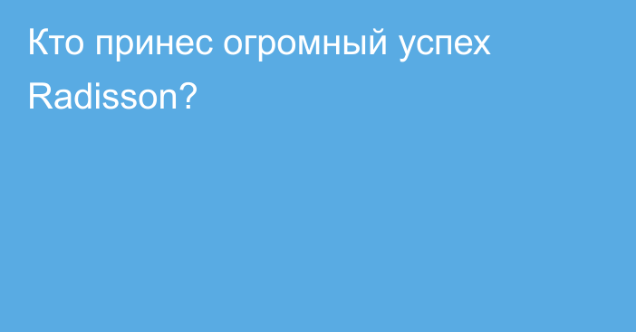 Кто принес огромный успех Radisson?