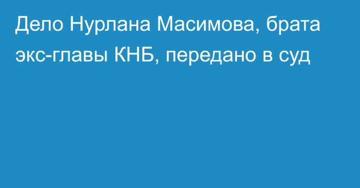 Дело Нурлана Масимова, брата экс-главы КНБ, передано в суд