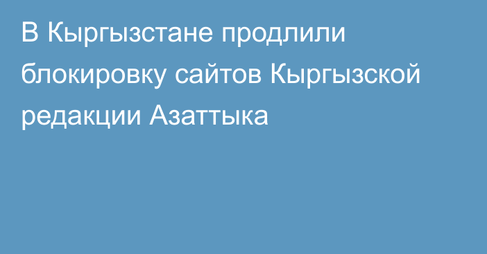 В Кыргызстане продлили блокировку сайтов Кыргызской редакции Азаттыка