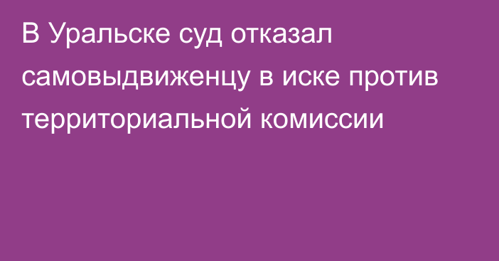 В Уральске суд отказал самовыдвиженцу в иске против территориальной  комиссии