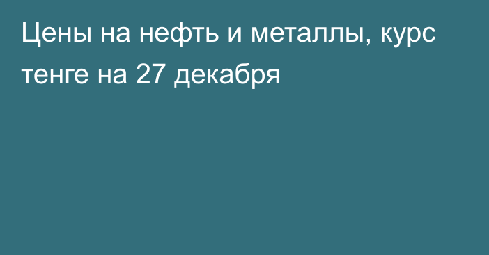 Цены на нефть и металлы, курс тенге на 27 декабря