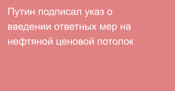 Путин подписал указ о введении ответных мер на нефтяной ценовой потолок