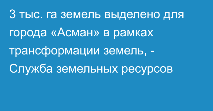 3 тыс. га земель выделено для города «Асман» в рамках трансформации земель, - Служба земельных ресурсов