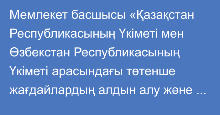 Мемлекет басшысы «Қазақстан Республикасының Үкіметі мен Өзбекстан Республикасының Үкіметі арасындағы төтенше жағдайлардың алдын алу және оларды жою саласындағы ынтымақтастық туралы келісімді ратификациялау туралы» Қазақстан Республикасының Заңына қол қойды