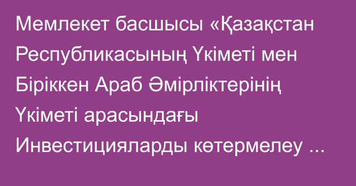 Мемлекет басшысы «Қазақстан Республикасының Үкіметі мен Біріккен Араб Әмірліктерінің Үкіметі арасындағы Инвестицияларды көтермелеу және өзара қорғау туралы келісімді ратификациялау туралы» Қазақстан Республикасының Заңына қол қойды