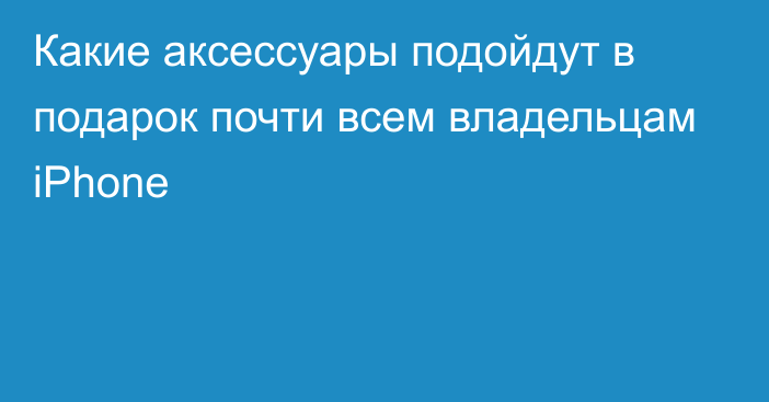 Какие аксессуары подойдут в подарок почти всем владельцам iPhone