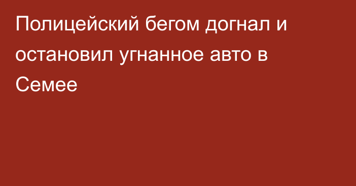 Полицейский бегом догнал и остановил угнанное авто в Семее