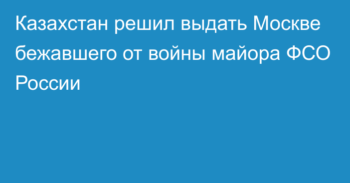 Казахстан решил выдать Москве бежавшего от войны майора ФСО России