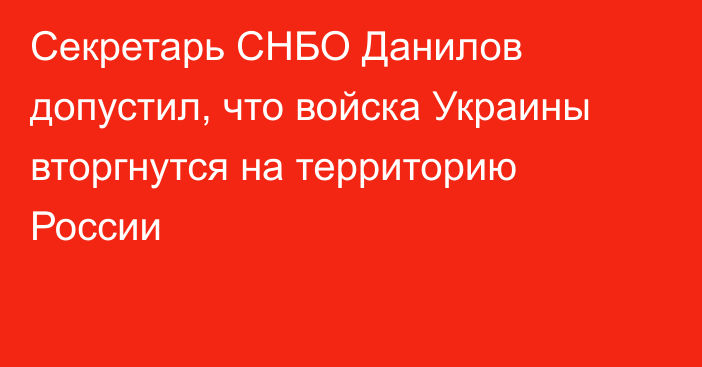 Секретарь СНБО Данилов допустил, что войска Украины вторгнутся на территорию России