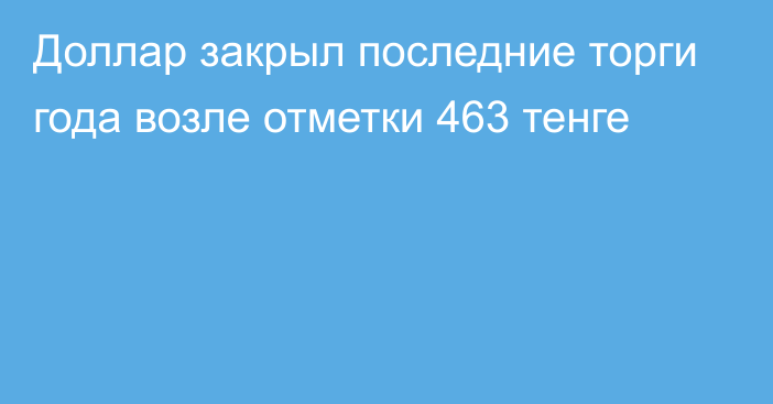 Доллар закрыл последние торги года возле отметки 463 тенге