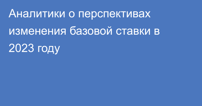 Аналитики о перспективах изменения базовой ставки в 2023 году