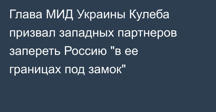 Глава МИД Украины Кулеба призвал западных партнеров запереть Россию 