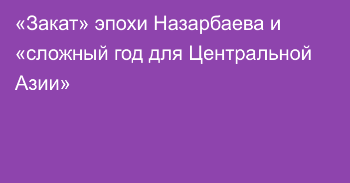 «Закат» эпохи Назарбаева и «сложный год для Центральной Азии»