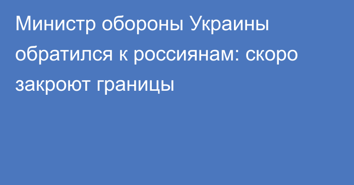 Министр обороны Украины обратился к россиянам: скоро закроют границы