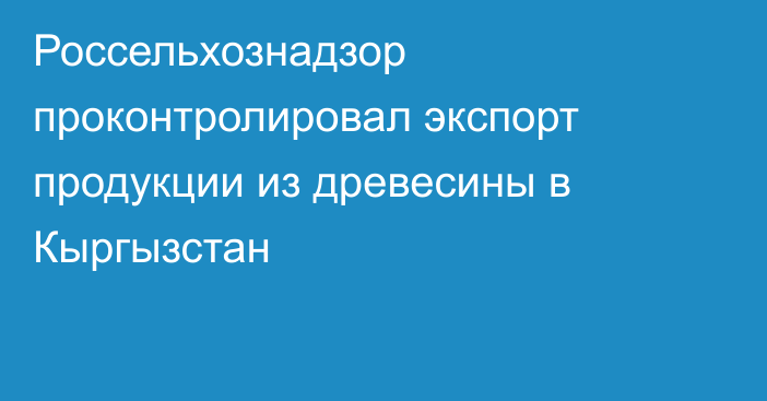 Россельхознадзор проконтролировал экспорт продукции из древесины в Кыргызстан