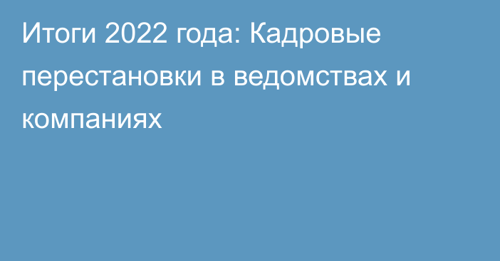 Итоги 2022 года: Кадровые перестановки в ведомствах и компаниях