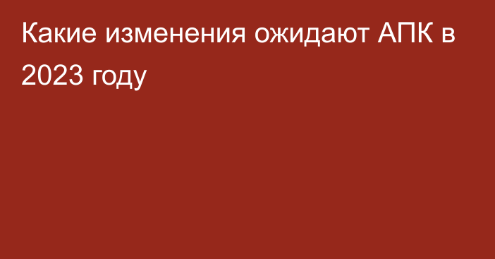 Какие изменения ожидают АПК в 2023 году