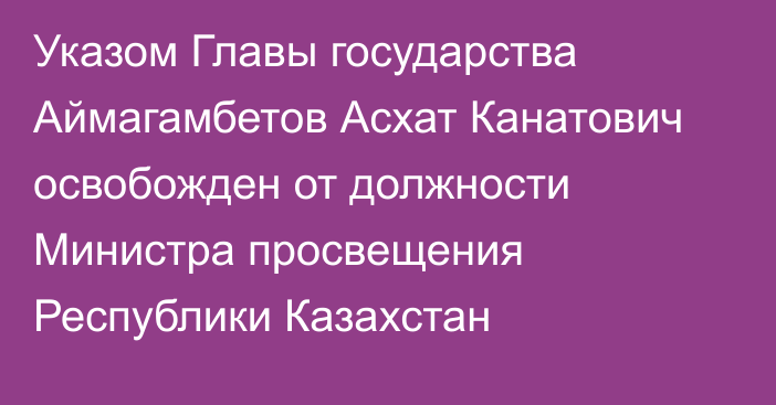 Указом Главы государства Аймагамбетов Асхат Канатович освобожден от должности Министра просвещения Республики Казахстан