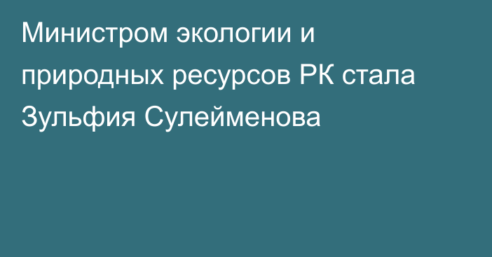 Министром экологии и природных ресурсов РК стала Зульфия Сулейменова