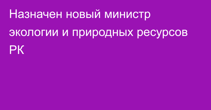 Назначен новый министр экологии и природных ресурсов РК