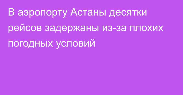 В аэропорту Астаны десятки рейсов задержаны из-за плохих погодных условий