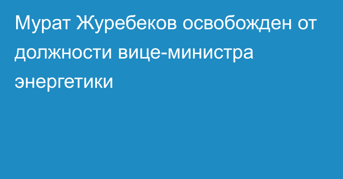 Мурат Журебеков освобожден от должности вице-министра энергетики