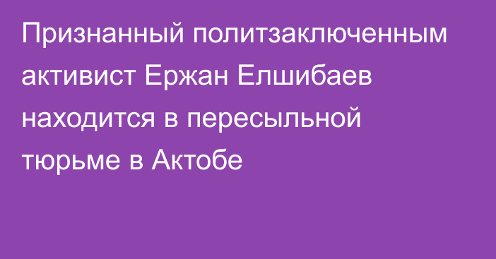 Признанный политзаключенным активист Ержан Елшибаев находится в пересыльной тюрьме в Актобе