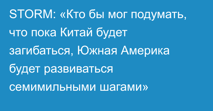 STORM: «Кто бы мог подумать, что пока Китай будет загибаться, Южная Америка будет развиваться семимильными шагами»