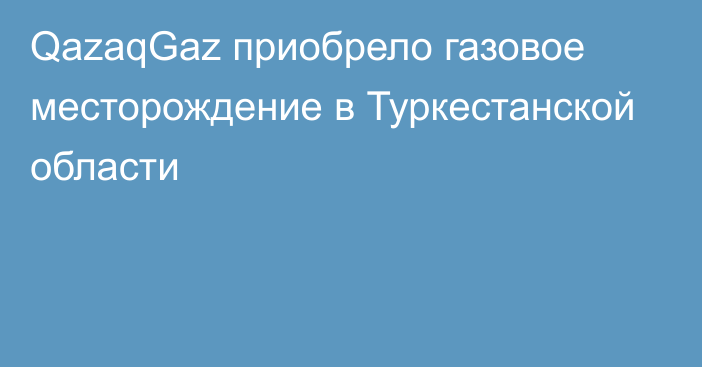 QazaqGaz приобрело газовое месторождение в Туркестанской области